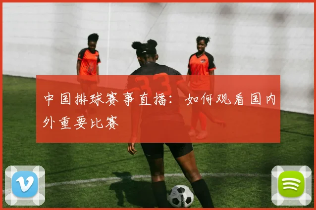 中国排球赛事直播:如何观看国内外重要比赛