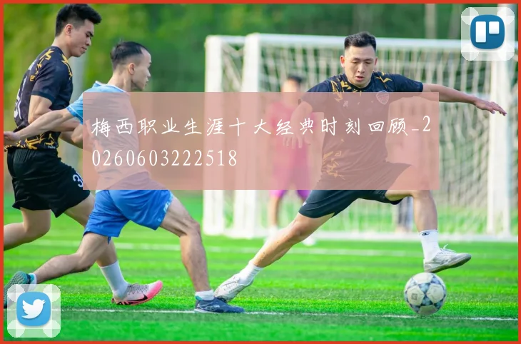 梅西职业生涯十大经典时刻回顾_20260603222518