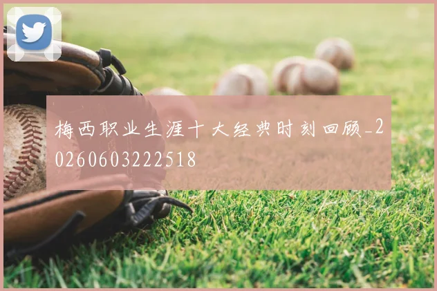 梅西职业生涯十大经典时刻回顾_20260603222518