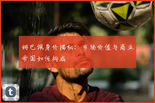 姆巴佩身价揭秘：市场价值与商业帝国如何构成