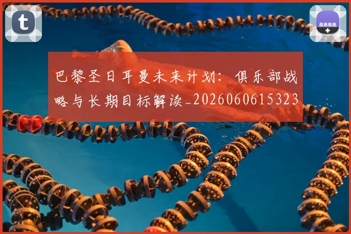 巴黎圣日耳曼未来计划：俱乐部战略与长期目标解读_20260606153235