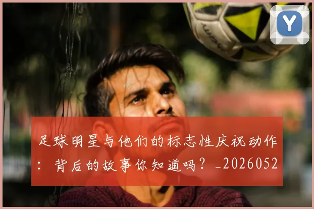 足球明星与他们的标志性庆祝动作:背后的故事你知道吗?_20260529200806