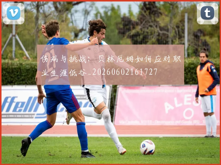 伤病与挑战：贝林厄姆如何应对职业生涯低谷_20260602161727