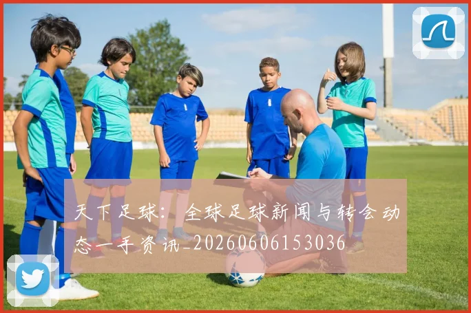 天下足球：全球足球新闻与转会动态一手资讯_20260606153036