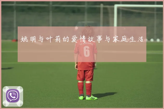 姚明与叶莉的爱情故事与家庭生活