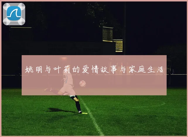 姚明与叶莉的爱情故事与家庭生活