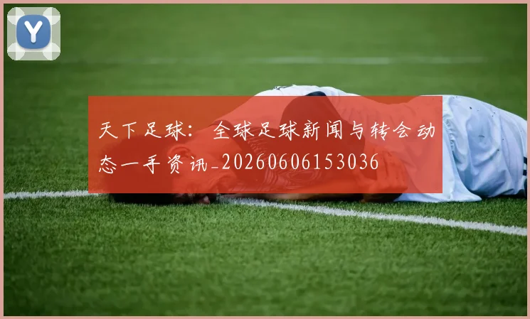 天下足球:全球足球新闻与转会动态一手资讯_20260606153036